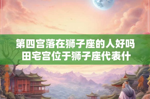 第四宫落在狮子座的人好吗 田宅宫位于狮子座代表什么