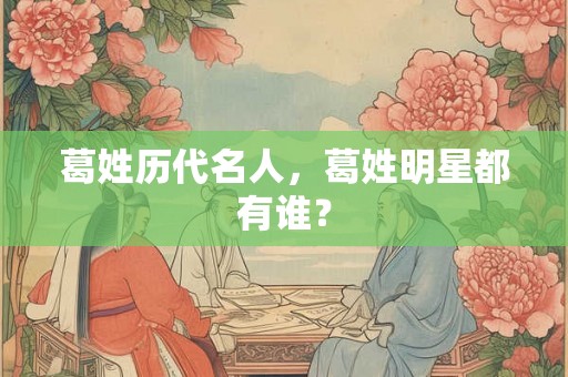 葛姓历代名人，葛姓明星都有谁？