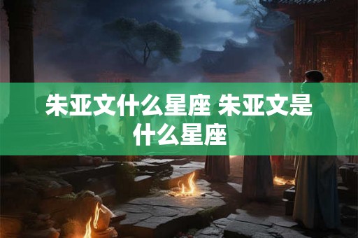 朱亚文什么星座 朱亚文是什么星座