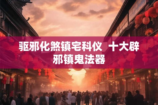 驱邪化煞镇宅科仪  十大辟邪镇鬼法器