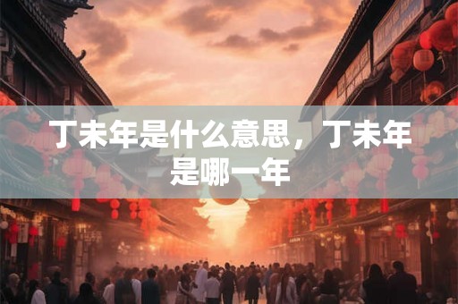 丁未年是什么意思,丁未年是哪一年 丁未年是什么意思,丁未年是哪一年