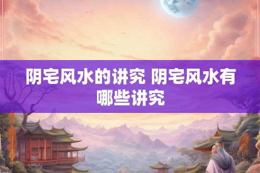 阴宅风水的讲究 阴宅风水有哪些讲究 阴宅风水的讲究 阴宅风水有哪些讲究