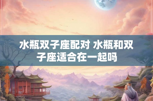 水瓶双子座配对 水瓶和双子座适合在一起吗