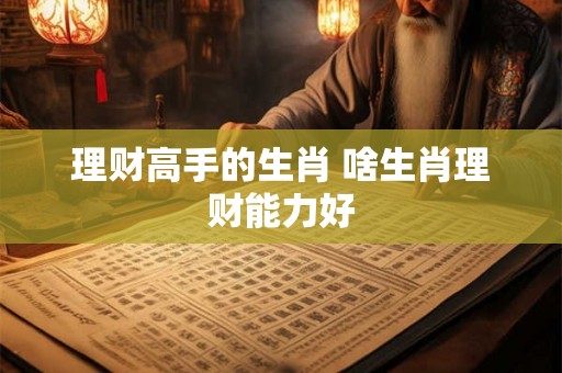 理财高手的生肖 啥生肖理财能力好 理财高手的生肖 啥生肖理财能力好