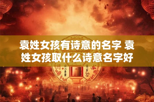 袁姓女孩有诗意的名字 袁姓女孩取什么诗意名字好