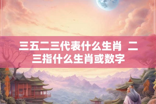 三五二三代表什么生肖 二三指什么生肖或数字 三五二三代表什么生肖 二三指什么生肖或数字
