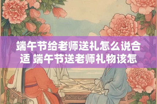 端午节给老师送礼怎么说合适 端午节送老师礼物该怎么选