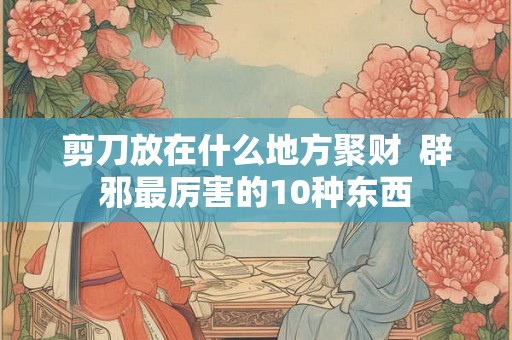 剪刀放在什么地方聚财  辟邪最厉害的10种东西