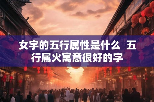女字的五行属性是什么  五行属火寓意很好的字