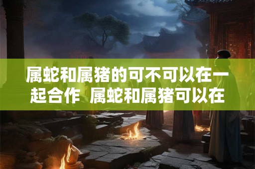 属蛇和属猪的可不可以在一起合作  属蛇和属猪可以在一起合作吗