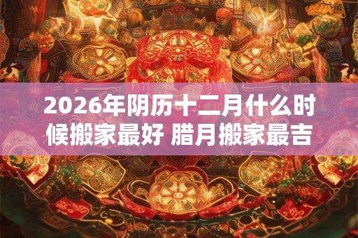 2026年阴历十二月什么时候搬家最好 腊月搬家最吉利的日子 2026年阴历十二月什么时候搬家最好 腊月搬家最吉利的日子
