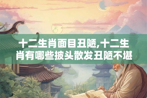 十二生肖面目丑陋,十二生肖有哪些披头散发丑陋不堪的动物