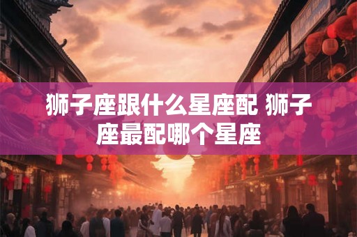 狮子座跟什么星座配 狮子座最配哪个星座