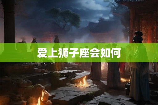 爱上狮子座会如何 爱上狮子座会如何