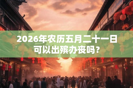 2026年农历五月二十一日可以出殡办丧吗？