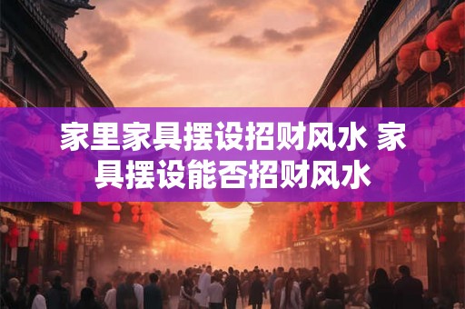 家里家具摆设招财风水 家具摆设能否招财风水