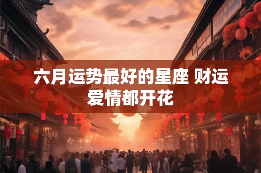 六月运势最好的星座 财运爱情都开花 六月运势最好的星座 财运爱情都开花