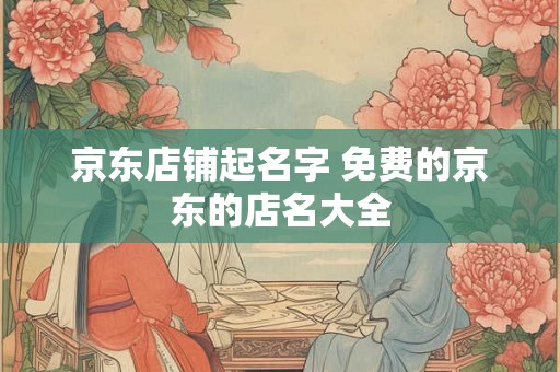 京东店铺起名字 免费的京东的店名大全