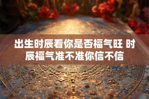 出生时辰看你是否福气旺 时辰福气准不准你信不信 出生时辰看你是否福气旺 时辰福气准不准你信不信