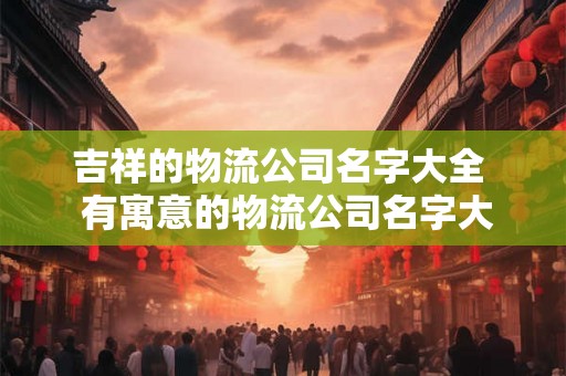 吉祥的物流公司名字大全  有寓意的物流公司名字大全