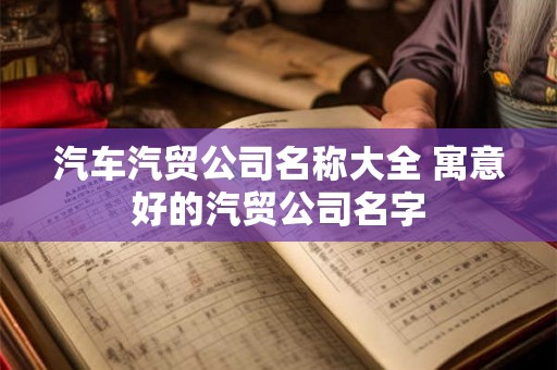 汽车汽贸公司名称大全 寓意好的汽贸公司名字