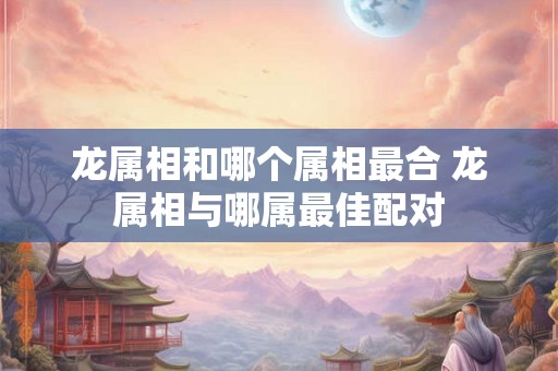 龙属相和哪个属相最合 龙属相与哪属最佳配对