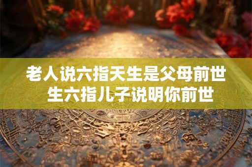 老人说六指天生是父母前世 生六指儿子说明你前世 老人说六指天生是父母前世 生六指儿子说明你前世