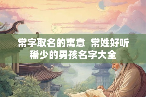 常字取名的寓意 常姓好听稀少的男孩名字大全 常字取名的寓意 常姓好听稀少的男孩名字大全