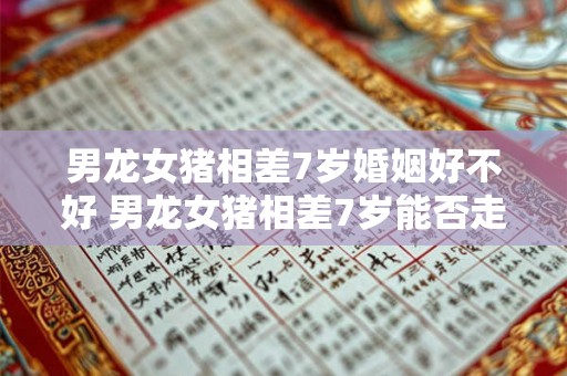 男龙女猪相差7岁婚姻好不好 男龙女猪相差7岁能否走进婚姻的殿堂