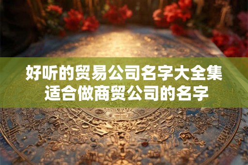 好听的贸易公司名字大全集 适合做商贸公司的名字