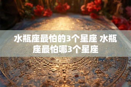 水瓶座最怕的3个星座 水瓶座最怕哪3个星座 水瓶座最怕的3个星座 水瓶座最怕哪3个星座