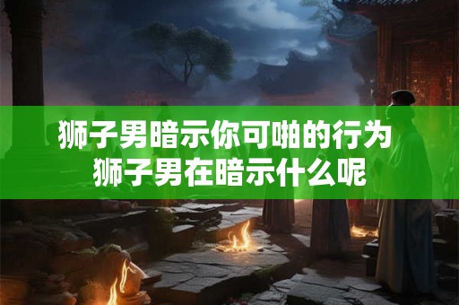 狮子男暗示你可啪的行为 狮子男在暗示什么呢