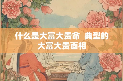 什么是大富大贵命  典型的大富大贵面相