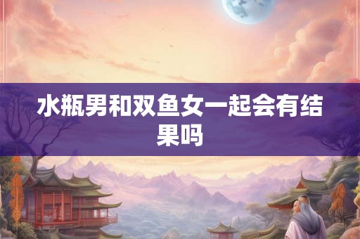 水瓶男和双鱼女一起会有结果吗