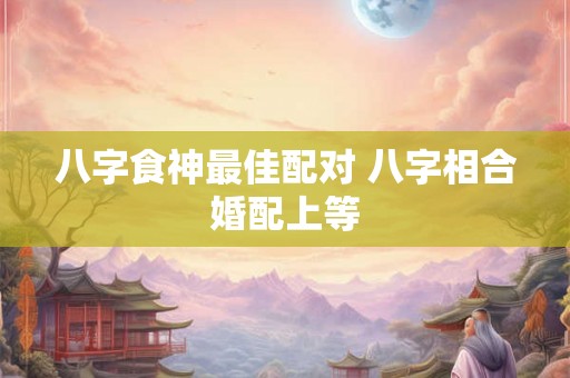 八字食神最佳配对 八字相合婚配上等
