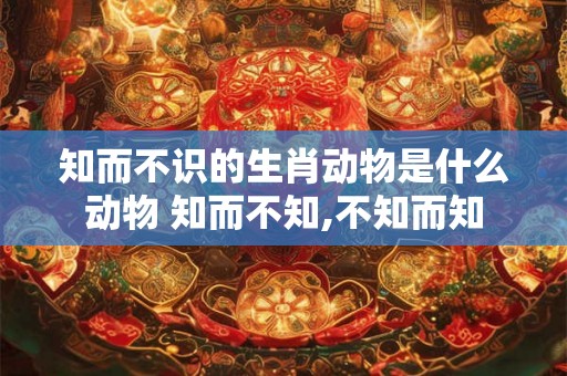 知而不识的生肖动物是什么动物 知而不知,不知而知 知而不识的生肖动物是什么动物 知而不知,不知而知