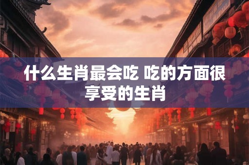 什么生肖最会吃 吃的方面很享受的生肖