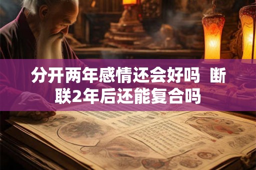 分开两年感情还会好吗  断联2年后还能复合吗