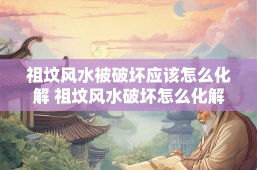 祖坟风水被破坏应该怎么化解 祖坟风水破坏怎么化解