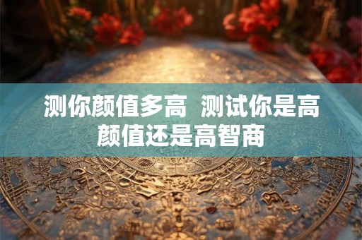 测你颜值多高 测试你是高颜值还是高智商 测你颜值多高 测试你是高颜值还是高智商
