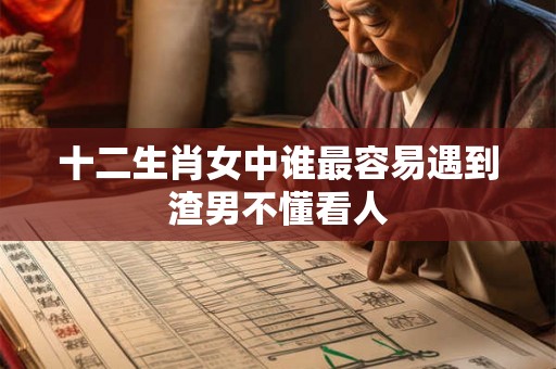 十二生肖女中谁最容易遇到渣男不懂看人