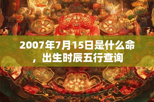 2007年7月15日是什么命,出生时辰五行查询 2007年7月15日是什么命,出生时辰五行查询