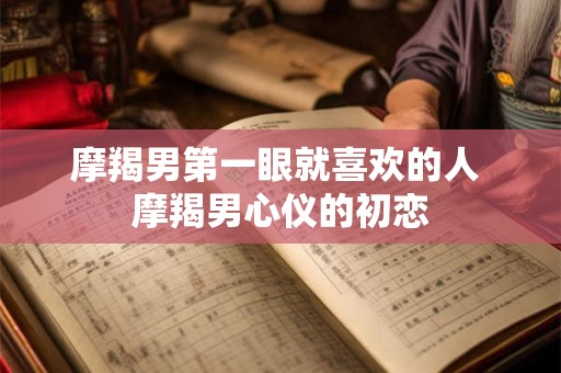 摩羯男第一眼就喜欢的人 摩羯男心仪的初恋