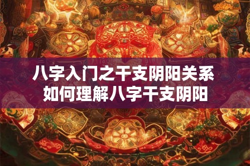 八字入门之干支阴阳关系 如何理解八字干支阴阳 八字入门之干支阴阳关系 如何理解八字干支阴阳
