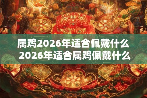 属鸡2026年适合佩戴什么 2026年适合属鸡佩戴什么