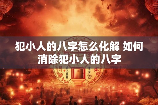 犯小人的八字怎么化解 如何消除犯小人的八字