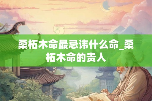 桑柘木命最忌讳什么命_桑柘木命的贵人