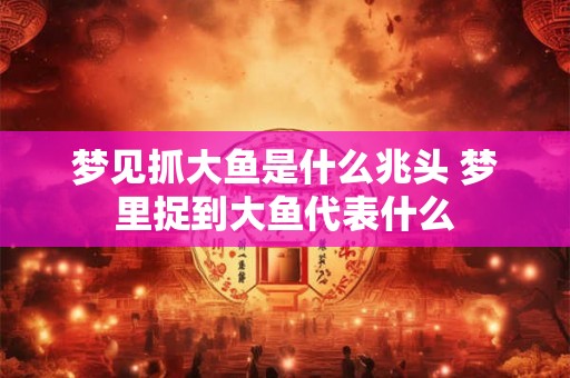 梦见抓大鱼是什么兆头 梦里捉到大鱼代表什么 梦见抓大鱼是什么兆头 梦里捉到大鱼代表什么