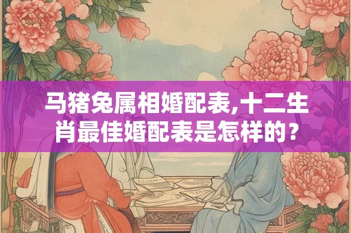 马猪兔属相婚配表,十二生肖最佳婚配表是怎样的？