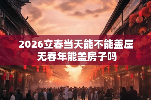 2026立春当天能不能盖屋 无春年能盖房子吗